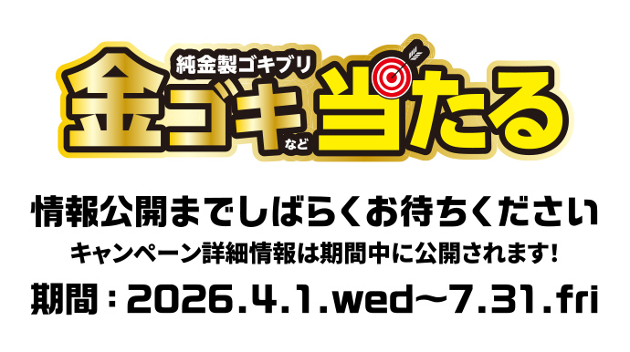 [純金製ゴキブリ]金ゴキなど当たる | 情報公開までしばらくお待ちください | キャンペーン詳細情報は期間中に公開されます! | 期間：2026.4.1.wed ~ 7.31.fri